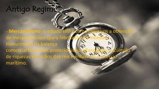 Antigo Regime
- Mercantilismo: o estado tinha como objetivos a obtenção
de metais precisos (para fabricação de moedas),
manutenção da balança
comercial favorável, protecionismo alfandegário, acúmulo
de riquezas nas mãos dos reis e ênfase no comércio
marítimo.
 