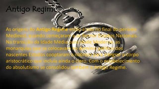 Antigo Regime
As origens do Antigo Regime estão ainda no final do período
Medieval, quando começaram a se formar Estados Nacionais.
Na transição da Idade Média para Idade Moderna, as
monarquias que se colocavam no domínio político dos
nascentes Estados cooptaram a nobreza para integrar o corpo
aristocrático que incluía ainda o clero. Com o estabelecimento
do absolutismo se consolidou também o Antigo Regime.
 