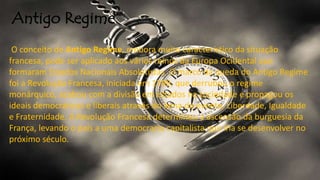 Antigo Regime
O conceito de Antigo Regime, embora muito característico da situação
francesa, pode ser aplicado aos vários reinos da Europa Ocidental que
formaram Estados Nacionais Absolutistas. O marco da queda do Antigo Regime
foi a Revolução Francesa, iniciada em 1789, que derrubou o regime
monárquico, acabou com a divisão em estados na sociedade e propagou os
ideais democráticos e liberais através do lema do evento, Liberdade, Igualdade
e Fraternidade. A Revolução Francesa determinou a ascensão da burguesia da
França, levando o país a uma democracia capitalista que iria se desenvolver no
próximo século.
 