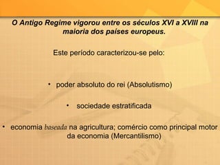 O Antigo Regime vigorou entre os séculos XVI a XVIII na
maioria dos países europeus.
Este período caracterizou-se pelo:
• poder absoluto do rei (Absolutismo)
• sociedade estratificada
• economia baseada na agricultura; comércio como principal motor
da economia (Mercantilismo)
 