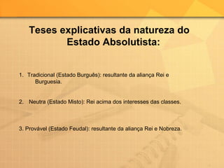 Teses explicativas da natureza do
Estado Absolutista:
1. Tradicional (Estado Burguês): resultante da aliança Rei e
Burguesia.
2. Neutra (Estado Misto): Rei acima dos interesses das classes.
3. Provável (Estado Feudal): resultante da aliança Rei e Nobreza.
 