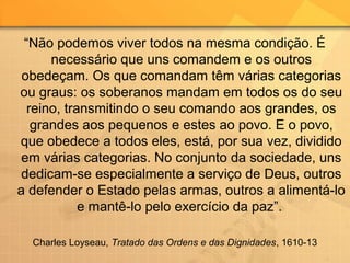 “Não podemos viver todos na mesma condição. É
necessário que uns comandem e os outros
obedeçam. Os que comandam têm várias categorias
ou graus: os soberanos mandam em todos os do seu
reino, transmitindo o seu comando aos grandes, os
grandes aos pequenos e estes ao povo. E o povo,
que obedece a todos eles, está, por sua vez, dividido
em várias categorias. No conjunto da sociedade, uns
dedicam-se especialmente a serviço de Deus, outros
a defender o Estado pelas armas, outros a alimentá-lo
e mantê-lo pelo exercício da paz”.
Charles Loyseau, Tratado das Ordens e das Dignidades, 1610-13
 