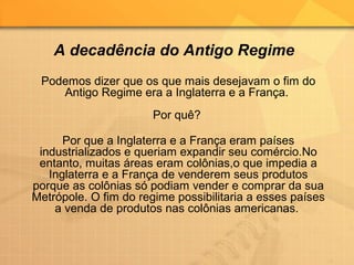 Podemos dizer que os que mais desejavam o fim do
Antigo Regime era a Inglaterra e a França.
Por quê?
Por que a Inglaterra e a França eram países
industrializados e queriam expandir seu comércio.No
entanto, muitas áreas eram colônias,o que impedia a
Inglaterra e a França de venderem seus produtos
porque as colônias só podiam vender e comprar da sua
Metrópole. O fim do regime possibilitaria a esses países
a venda de produtos nas colônias americanas.
A decadência do Antigo Regime
 
