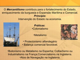 O Mercantilismo contribuiu para o fortalecimento do Estado,
enriquecimento da burguesia e Expansão Marítima e Comercial.
Princípio:
Intervenção do Estado na economia.
Práticas:
•Colonialismo
•Metalismo
• Protecionismo alfandegário
• Balança comercial favorável.
•Bulionismo ou Metalismo na Espanha; Colbertismo ou
Industrialismo na França;Comercialismo na Inglaterra.
•Atos de Navegação na Inglaterra.
 