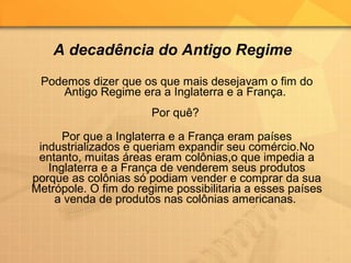 Podemos dizer que os que mais desejavam o fim do
Antigo Regime era a Inglaterra e a França.
Por quê?
Por que a Inglaterra e a França eram países
industrializados e queriam expandir seu comércio.No
entanto, muitas áreas eram colônias,o que impedia a
Inglaterra e a França de venderem seus produtos
porque as colônias só podiam vender e comprar da sua
Metrópole. O fim do regime possibilitaria a esses países
a venda de produtos nas colônias americanas.
A decadência do Antigo Regime
 