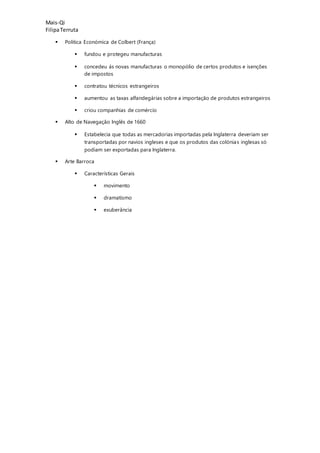 Mais-Qi
FilipaTerruta
 Politica Económica de Colbert (França)
 fundou e protegeu manufacturas
 concedeu ás novas manufacturas o monopólio de certos produtos e isenções
de impostos
 contratou técnicos estrangeiros
 aumentou as taxas alfandegárias sobre a importação de produtos estrangeiros
 criou companhias de comércio
 Alto de Navegação Inglês de 1660
 Estabelecia que todas as mercadorias importadas pela Inglaterra deveriam ser
transportadas por navios ingleses e que os produtos das colónias inglesas só
podiam ser exportadas para Inglaterra.
 Arte Barroca
 Características Gerais
 movimento
 dramatismo
 exuberância
 