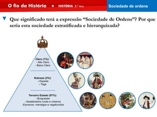 Nobreza (2%):
- Espada
- Toga
Clero (1%):
- Alto Clero
- Baixo Clero
Terceiro Estado (97%):
- Burgueses
- Assalariados rurais e urbanos
-Escravos, mendigos e vagabundos
▼ Que significado terá a expressão “Sociedade de Ordens”? Por que
seria esta sociedade estratificada e hierarquizada?
Sociedade de ordens
 