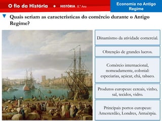 Obtenção de grandes lucros.
Comércio internacional,
nomeadamente, colonial:
especiarias, açúcar, chá, tabaco.
Produtos europeus: cereais, vinho,
sal, tecidos, vidro.
Principais portos europeus:
Amesterdão, Londres, Antuérpia.
▼ Quais seriam as características do comércio durante o Antigo
Regime?
Dinamismo da atividade comercial.
Economia no Antigo
Regime
 