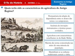Maioria das terras concentrada nas
mãos de uma minoria da
população.
Permanência da relação de
dependência entre os donos das
terras e os camponeses.
Ausência de inovação:
instrumentos e técnicas pouco
evoluídos.
Mantinham-se as culturas
tradicionais: cereais e vinha.
Agricultura com características
semelhantes às da Idade Média.
▼ Quais terão sido as características da agricultura do Antigo
Regime?
Economia no Antigo
Regime
 