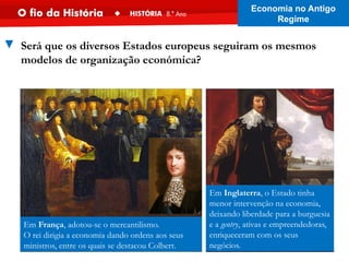 Em França, adotou-se o mercantilismo.
O rei dirigia a economia dando ordens aos seus
ministros, entre os quais se destacou Colbert.
Em Inglaterra, o Estado tinha
menor intervenção na economia,
deixando liberdade para a burguesia
e a gentry, ativas e empreendedoras,
enriqueceram com os seus
negócios.
▼ Será que os diversos Estados europeus seguiram os mesmos
modelos de organização económica?
Economia no Antigo
Regime
 