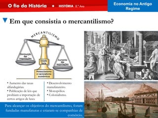Para alcançar os objetivos do mercantilismo, foram
fundadas manufaturas e criaram-se companhias de
comércio.
• Aumento das taxas
alfandegárias.
• Publicação de leis que
proibiam a importação de
certos artigos de luxo.
• Desenvolvimento
manufatureiro.
• Monopólios.
• Colonialismo.
▼Em que consistia o mercantilismo?
Economia no Antigo
Regime
 