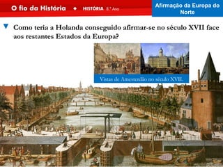 ▼ Como teria a Holanda conseguido afirmar-se no século XVII face
aos restantes Estados da Europa?
Vistas de Amesterdão no século XVII.
Afirmação da Europa do
Norte
 