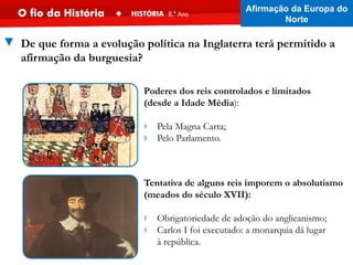 ▼ De que forma a evolução política na Inglaterra terá permitido a
afirmação da burguesia?
Poderes dos reis controlados e limitados
(desde a Idade Média):
› Pela Magna Carta;
› Pelo Parlamento.
Tentativa de alguns reis imporem o absolutismo
(meados do século XVII):
› Obrigatoriedade de adoção do anglicanismo;
› Carlos I foi executado: a monarquia dá lugar
à república.
Afirmação da Europa do
Norte
 