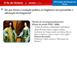 ▼ De que forma a evolução política na Inglaterra terá permitido a
afirmação da burguesia?
Triunfo da monarquia parlamentar
(Finais do século XVII - 1688):
› Carlos II reforça as liberdades individuais;
› Jaime II tenta impor a religião católica;
› Guilherme de Orange casado com Maria, filha de
Jaime I, destitui o sogro e ocupa o trono inglês:
Gloriosa Revolução;
› Guilherme e Maria aceitam a “Declaração dos
Direitos”.
Afirmação da Europa do
Norte
 
