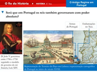 Representação do Terreiro do Paço em Lisboa e representação cartográfica
de Portugal no início do século XVIII.
Armas
de Portugal.
Embarcações
no Tejo.
D. João V governou
entre 1706 e 1750
seguindo o modelo
de governo do rei
francês, Luís XIV.
▼ Será que em Portugal os reis também governaram com poder
absoluto?
O Antigo Regime em
Portugal
 