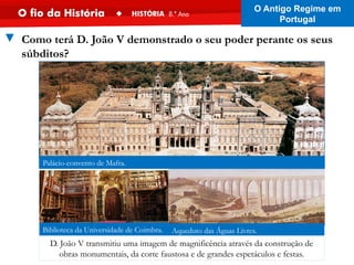 Aqueduto das Águas Livres.
Palácio-convento de Mafra.
Biblioteca da Universidade de Coimbra.
▼ Como terá D. João V demonstrado o seu poder perante os seus
súbditos?
D. João V transmitiu uma imagem de magnificência através da construção de
obras monumentais, da corte faustosa e de grandes espetáculos e festas.
O Antigo Regime em
Portugal
 