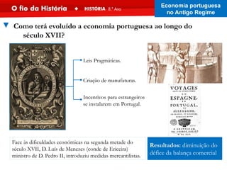 Face às dificuldades económicas na segunda metade do
século XVII, D. Luís de Menezes (conde de Ericeira)
ministro de D. Pedro II, introduziu medidas mercantilistas.
Resultados: diminuição do
défice da balança comercial
▼ Como terá evoluído a economia portuguesa ao longo do
século XVII?
Incentivos para estrangeiros
se instalarem em Portugal.
Leis Pragmáticas.
Criação de manufaturas.
Economia portuguesa
no Antigo Regime
 