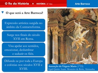 Difunde-se por toda a Europa
e colónias nos séculos XVII e
XVIII.
Surge nos finais do século
XVII em Roma.
Assunção da Virgem Maria (1723).
Egid Quirin Asam. Mosteiro de Rohr, Alemanha.
Visa apelar aos sentidos,
emocionar, deslumbrar
e seduzir os fiéis.
Expressão artística surgida no
âmbito da Contrarreforma.
▼ O que será a Arte Barroca?
Arte Barroca
 