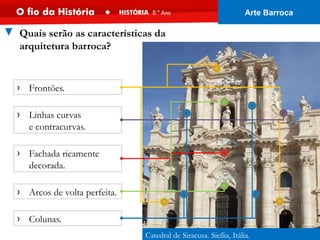 Catedral de Siracusa. Sicília, Itália.
▼ Quais serão as características da
arquitetura barroca?
› Fachada ricamente
decorada.
› Frontões.
› Colunas.
› Arcos de volta perfeita.
› Linhas curvas
e contracurvas.
Arte Barroca
 