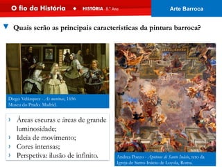 › Áreas escuras e áreas de grande
luminosidade;
› Ideia de movimento;
› Cores intensas;
› Perspetiva: ilusão de infinito. Andrea Pozzo - Apoteose de Santo Inácio, teto da
Igreja de Santo Inácio de Loyola, Roma.
Diego Velázquez - As meninas, 1656
Museu do Prado. Madrid.
▼ Quais serão as principais características da pintura barroca?
Arte Barroca
 
