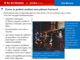 › transmitir a mensagem -
S. Mateus, enquanto recolhe os
impostos, é chamado para servir
Deus;
No contexto da
contrarreforma,
pretende-se
mostrar uma
comunicação
direta e mais
próxima de
Deus com o seu
discípulo, logo,
também com os
fiéis.
Caravaggio, A vocação de S. Mateus, 1599.
Capela Contarelli da Igreja de S. Luís
dos Franceses, Roma.
Nesta pintura toda a composição gira em torno da luz e do seu contraste com o escuro.
A luz tem um papel fundamental para:
▼ Como se poderá analisar uma pintura barroca?
› dar predomínio à cor sobre o
desenho;
› dar volume. Saindo do ambiente
de penumbra, a luz modela as
personagens e confere-lhes
tridimensionalidade;
› realçar a perspetiva (incidência
de luz sobre as personagens -em
1º plano- enquanto o fundo
permanece escuro, em 2.º plano);
› realçar o desequilíbrio provocado
pelas linhas diagonais.
Arte Barroca
 