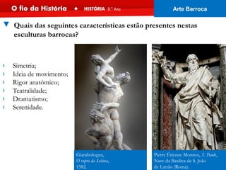 Giambologna,
O rapto da Sabina,
1582.
Pierre Étienne Monnot, S. Paulo,
Nave da Basilica de S. João
de Latrão (Roma).
› Simetria;
› Ideia de movimento;
› Rigor anatómico;
› Teatralidade;
› Dramatismo;
› Serenidade.
▼ Quais das seguintes características estão presentes nestas
esculturas barrocas?
Arte Barroca
 