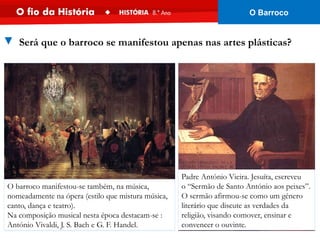 O barroco manifestou-se também, na música,
nomeadamente na ópera (estilo que mistura música,
canto, dança e teatro).
Na composição musical nesta época destacam-se :
António Vivaldi, J. S. Bach e G. F. Handel.
Padre António Vieira. Jesuíta, escreveu
o “Sermão de Santo António aos peixes”.
O sermão afirmou-se como um género
literário que discute as verdades da
religião, visando comover, ensinar e
convencer o ouvinte.
▼ Será que o barroco se manifestou apenas nas artes plásticas?
O Barroco
 