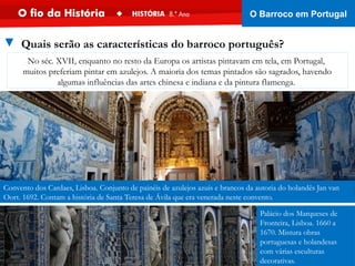 Convento dos Cardaes, Lisboa. Conjunto de painéis de azulejos azuis e brancos da autoria do holandês Jan van
Oort. 1692. Contam a história de Santa Teresa de Ávila que era venerada neste convento.
Palácio dos Marqueses de
Fronteira, Lisboa. 1660 a
1670. Mistura obras
portuguesas e holandesas
com várias esculturas
decorativas.
No séc. XVII, enquanto no resto da Europa os artistas pintavam em tela, em Portugal,
muitos preferiam pintar em azulejos. A maioria dos temas pintados são sagrados, havendo
algumas influências das artes chinesa e indiana e da pintura flamenga.
▼ Quais serão as características do barroco português?
O Barroco em Portugal
 