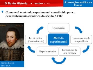Francis Bacon.
1561-1626.
▼ Como terá o método experimental contribuído para o
desenvolvimento científico do século XVII?
Levantamento de
um problema
Observação
Experimentação
Formulação de
uma hipótese
Lei científica
(Conhecimento)
Método
experimental
A revolução científica na
Europa
 