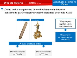 Microscópio
Termómetro
Desenvolvimento
da Ciência
Desenvolvimento
da Técnica
Novos instrumentos
▼ Como terá o alargamento do conhecimento da natureza
contribuído para o desenvolvimento científico do século XVII?
Viagens para
regiões ainda
desconhecidas
Alargamento
do conhecimento
da natureza
A revolução científica na
Europa
 