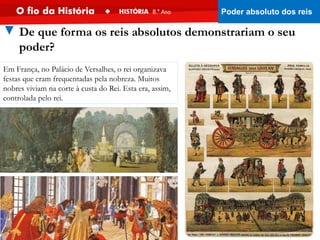 Em França, no Palácio de Versalhes, o rei organizava
festas que eram frequentadas pela nobreza. Muitos
nobres viviam na corte à custa do Rei. Esta era, assim,
controlada pelo rei.
▼ De que forma os reis absolutos demonstrariam o seu
poder?
Poder absoluto dos reis
 