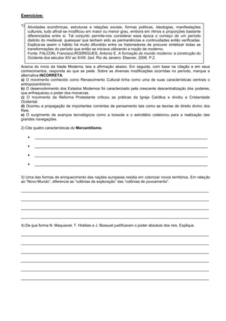 Exercícios:

1) Atividades econômicas, estruturas e relações sociais, formas políticas, ideologias, manifestações
   culturais, tudo afinal se modificou em maior ou menor grau, embora em ritmos e proporções bastante
   diferenciados entre si. Tal conjunto permite-nos considerar essa época o começo de um período
   distinto do medieval, quaisquer que tenham sido as permanências e continuidades então verificadas.
   Explica-se assim o hábito há muito difundido entre os historiadores de procurar sintetizar todas as
   transformações do período que então se iniciava utilizando a noção de moderno.
   Fonte: FALCON, Francisco;RODRIGUES, Antonio E. A formação do mundo moderno: a construção do
   Ocidente dos séculos XIV ao XVIII. 2ed. Rio de Janeiro: Elsevier, 2006. P.2.

Acerca do início da Idade Moderna, leia a afirmação abaixo. Em seguida, com base na citação e em seus
conhecimentos, responda ao que se pede. Sobre as diversas modificações ocorridas no período, marque a
alternativa INCORRETA.
a) O movimento conhecido como Renascimento Cultural tinha como uma de suas características centrais o
antropocentrismo.
b) O desenvolvimento dos Estados Modernos foi caracterizado pela crescente descentralização dos poderes,
que enfraqueceu o poder dos monarcas.
c) O movimento da Reforma Protestante criticou as práticas da Igreja Católica e dividiu a Cristandade
Ocidental.
d) Ocorreu a propagação de importantes correntes de pensamento tais como as teorias de direito divino dos
Reis.
e) O surgimento de avanços tecnológicos como a bússola e o astrolábio colaborou para a realização das
grandes navegações.

2) Cite quatro características do Mercantilismo.

       __________________________________________________________________________________

       __________________________________________________________________________________

       __________________________________________________________________________________

       __________________________________________________________________________________


3) Uma das formas de enriquecimento das nações europeias residia em colonizar novos territórios. Em relação
ao “Novo Mundo”, diferencie as “colônias de exploração” das “colônias de povoamento”.

_________________________________________________________________________________________

_________________________________________________________________________________________

_________________________________________________________________________________________

_________________________________________________________________________________________

4) De que forma N. Maquiavel, T. Hobbes e J. Bossuet justificaram o poder absoluto dos reis. Explique.

_________________________________________________________________________________________

_________________________________________________________________________________________

_________________________________________________________________________________________

_________________________________________________________________________________________

_________________________________________________________________________________________

_________________________________________________________________________________________
 