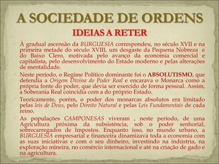 À gradual ascensão da  BURGUESIA  correspondeu, no século XVII e na primeira metade do século XVIII, um desgaste da Pequena Nobreza  e do Baixo Clero, motivada pelo avanço da economia comercial e capitalista, pelo desenvolvimento do Estado moderno e pelas alterações de mentalidade. Neste período, o Regime Político dominante foi o  ABSOLUTISMO , que defendia a  Origem Divina do Poder Real  e encarava o Monarca como a própria fonte do poder, que devia ser exercido de forma pessoal. Assim, a Soberania Real coincidia com a do próprio Estado. Teoricamente, porém, o poder dos monarcas absolutos era limitado pelas  leis de Deus , pelo  Direito Natural  e pelas  Leis Fundamentais  de cada reino. As populações  CAMPONESAS  viveram , neste período, de uma Agricultura próxima da subsistência, sob o poder senhorial, sobrecarregados de Impostos. Enquanto isso, no mundo urbano, a  BURGUESIA  empresarial e financeira dinamizava toda a economia com as suas iniciativas e com o seu dinheiro, investindo na indústria, na exploração mineira, no comércio internacional e até na criação de gado e na agricultura.  