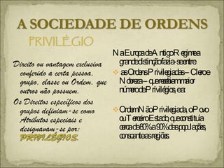 Na Europa de Antigo Regime a  grande distinção fazia-se entre: as Ordens Privilegiadas – Clero e Nobreza – que recebiam maior número de Privilégios, e a: Ordem Não Privilegiada, o Povo ou Terceiro Estado, que constituía cerca de 80% a 90% das populações, consoante as regiões. 