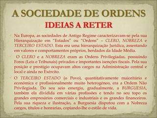 Na Europa, as sociedades de Antigo Regime caracterizavam-se pela sua Hierarquização em “Estados” ou “Ordens” –  CLERO ,  NOBREZA  e  TERCEIRO ESTADO . Esta era uma hierarquização Jurídica, assentando em valores e comportamentos próprios, herdados da Idade Média. O  CLERO  e a  NOBREZA  eram as Ordens Privilegiadas, possuindo Foros (Leis e Tribunais) privados e importantes isenções fiscais. Pela sua posição e prestígio ocupavam altos cargos na Administração central e local e ainda no Exército. O  TERCEIRO ESTADO  (o Povo), quantitativamente maioritário e económica e profissionalmente muito heterogéneo, era a Ordem Não Privilegiada. Do seu seio emergiu, gradualmente, a  BURGUESIA , também ela dividida em várias profissões e tendo no seu topo os grandes empresários comerciais e industriais e os grandes financeiros. Pela sua riqueza e ilustração, a Burguesia disputou com a Nobreza cargos, títulos e honrarias, copiando-lhe o estilo de vida.  