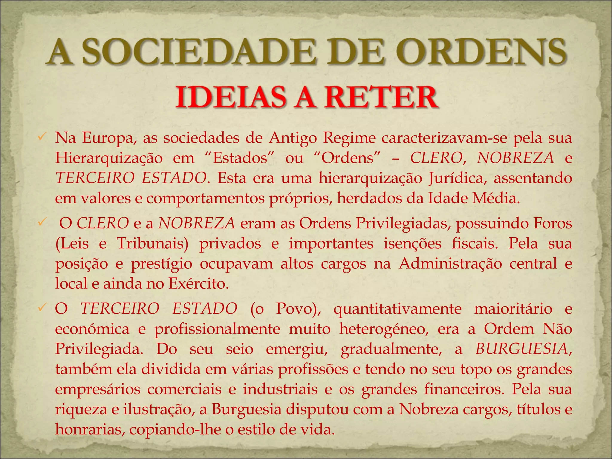 Na Europa, as sociedades de Antigo Regime caracterizavam-se pela sua Hierarquização em “Estados” ou “Ordens” –  CLERO ,  NOBREZA  e  TERCEIRO ESTADO . Esta era uma hierarquização Jurídica, assentando em valores e comportamentos próprios, herdados da Idade Média. O  CLERO  e a  NOBREZA  eram as Ordens Privilegiadas, possuindo Foros (Leis e Tribunais) privados e importantes isenções fiscais. Pela sua posição e prestígio ocupavam altos cargos na Administração central e local e ainda no Exército. O  TERCEIRO ESTADO  (o Povo), quantitativamente maioritário e económica e profissionalmente muito heterogéneo, era a Ordem Não Privilegiada. Do seu seio emergiu, gradualmente, a  BURGUESIA , também ela dividida em várias profissões e tendo no seu topo os grandes empresários comerciais e industriais e os grandes financeiros. Pela sua riqueza e ilustração, a Burguesia disputou com a Nobreza cargos, títulos e honrarias, copiando-lhe o estilo de vida.  