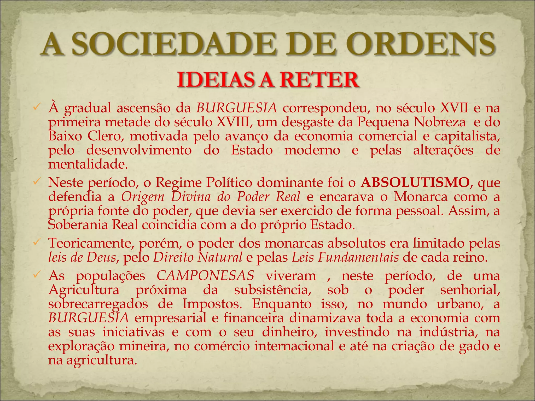 À gradual ascensão da  BURGUESIA  correspondeu, no século XVII e na primeira metade do século XVIII, um desgaste da Pequena Nobreza  e do Baixo Clero, motivada pelo avanço da economia comercial e capitalista, pelo desenvolvimento do Estado moderno e pelas alterações de mentalidade. Neste período, o Regime Político dominante foi o  ABSOLUTISMO , que defendia a  Origem Divina do Poder Real  e encarava o Monarca como a própria fonte do poder, que devia ser exercido de forma pessoal. Assim, a Soberania Real coincidia com a do próprio Estado. Teoricamente, porém, o poder dos monarcas absolutos era limitado pelas  leis de Deus , pelo  Direito Natural  e pelas  Leis Fundamentais  de cada reino. As populações  CAMPONESAS  viveram , neste período, de uma Agricultura próxima da subsistência, sob o poder senhorial, sobrecarregados de Impostos. Enquanto isso, no mundo urbano, a  BURGUESIA  empresarial e financeira dinamizava toda a economia com as suas iniciativas e com o seu dinheiro, investindo na indústria, na exploração mineira, no comércio internacional e até na criação de gado e na agricultura.  