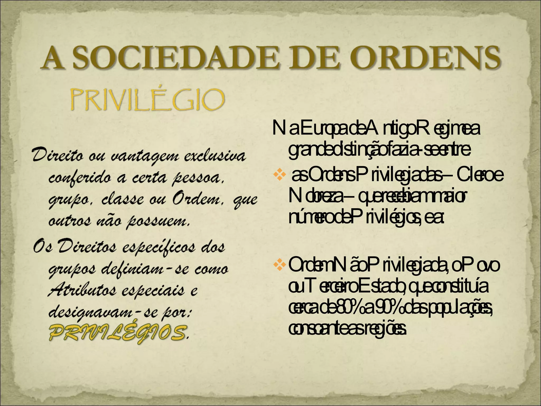 Na Europa de Antigo Regime a  grande distinção fazia-se entre: as Ordens Privilegiadas – Clero e Nobreza – que recebiam maior número de Privilégios, e a: Ordem Não Privilegiada, o Povo ou Terceiro Estado, que constituía cerca de 80% a 90% das populações, consoante as regiões. 