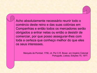 Acho absolutamente necessário reunir todo o
comércio deste reino e das suas colónias em
Companhias e então todos os mercadores serão
obrigados a entrar nelas ou então a desistir de
comerciar, por que posso assegurar-lhes com
toda a certeza que conheço melhor do que eles
os seus interesses.

     Marquês de Pombal, 1756, cit. Por C.R. Boxer, em Império Colonial
                                 Português, Lisboa, Edições 70, 1977.
 