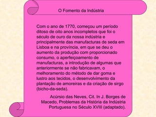 O Fomento da Indústria


Com o ano de 1770, começou um período
ditoso de oito anos incompletos que foi o
século de ouro da nossa indústria e
principalmente das manufacturas de seda em
Lisboa e na província, em que se deu o
aumento da produção com proporcionado
consumo, o aperfeiçoamento de
manufacturas, a introdução de algumas que
anteriormente se não fabricavam, o
melhoramento do método de dar goma e
lustro aos tecidos, o desenvolvimento da
plantação de amoreiras e da criação de sirgo
(bicho-da-seda).
     Acúrsio das Neves, Cit. In J. Borges de
  Macedo, Problemas da História da Indústria
     Portuguesa no Século XVIII (adaptado).
 