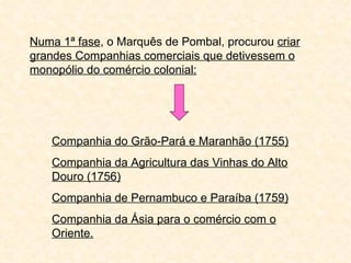 Numa 1ª fase, o Marquês de Pombal, procurou criar
grandes Companhias comerciais que detivessem o
monopólio do comércio colonial:




    Companhia do Grão-Pará e Maranhão (1755)
    Companhia da Agricultura das Vinhas do Alto
    Douro (1756)
    Companhia de Pernambuco e Paraíba (1759)
    Companhia da Ásia para o comércio com o
    Oriente.
 