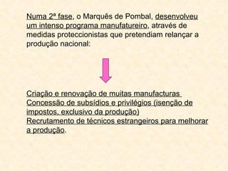 Numa 2ª fase, o Marquês de Pombal, desenvolveu
um intenso programa manufatureiro, através de
medidas proteccionistas que pretendiam relançar a
produção nacional:




Criação e renovação de muitas manufacturas
Concessão de subsídios e privilégios (isenção de
impostos, exclusivo da produção)
Recrutamento de técnicos estrangeiros para melhorar
a produção.
 