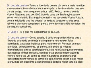 D. Luiz da cunha – Tomo a liberdade de me pôr com a mais humilde
e reverente submissão aos seus reais pés, e lembrando-lhe que sou
o mais antigo ministro que o senhor rei D. Pedro, heróico avô de
Vossa Alteza no ano de 1600 tirou da casa da Suplicação para o
servir no Ministério Estrangeiro; e assim me aproveito Vossa Alteza,
com a felicidade que lhe desejo, as rédeas do governo dos seus
reinos e dilatados conquistas, para o bem dos seus fiéis vassalos, lhe
dar alguns conselhos.

D. José I – E o que me aconselhas tu, D. Luiz.

D. Luiz da cunha – Como sabeis, é certo os grandes danos que o
Tratado assinado entre nós e a Inglaterra nos trouxe; foi a
permissão dada aos ingleses para meterem em Portugal os seus
lanifícios, principalmente, os panos, até então as nossas
manufacturas iam-se aperfeiçoando. Não há dúvida que a extração
dos nossos vinhos cresceu, contudo esta grande exportação de
vinhos não é tão útil como se imagina, porque os particulares
converteram em vinhas as terras de pão, tirando assim delas maior
lucro, mas em desconto a generalidade padece maior falta de trigo.
 