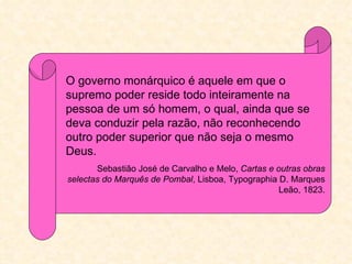 O governo monárquico é aquele em que o
supremo poder reside todo inteiramente na
pessoa de um só homem, o qual, ainda que se
deva conduzir pela razão, não reconhecendo
outro poder superior que não seja o mesmo
Deus.
       Sebastião José de Carvalho e Melo, Cartas e outras obras
selectas do Marquês de Pombal, Lisboa, Typographia D. Marques
                                                    Leão, 1823.
 