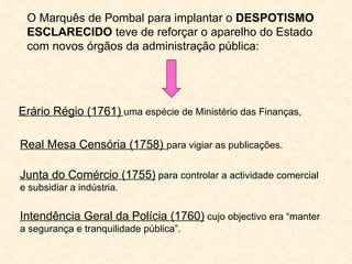 O Marquês de Pombal para implantar o DESPOTISMO
 ESCLARECIDO teve de reforçar o aparelho do Estado
 com novos órgãos da administração pública:




Erário Régio (1761) uma espécie de Ministério das Finanças,

Real Mesa Censória (1758) para vigiar as publicações.

Junta do Comércio (1755) para controlar a actividade comercial
e subsidiar a indústria.

Intendência Geral da Polícia (1760) cujo objectivo era “manter
a segurança e tranquilidade pública”.
 