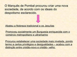 O Marquês de Pombal procurou criar uma nova
sociedade, de acordo com os ideais do
despotismo esclarecido.



Abateu a Nobreza tradicional e os Jesuítas

Promoveu socialmente um Burguesia enriquecida com o
comércio metropolitano e ultramarino

Procurou estabelecer uma sociedade mais nivelada, pondo
termo a certos privilégios e desigualdades – acabou com a
distinção entre cristão-novo e cristão- velho.
 