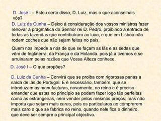D. José I – Estou certo disso, D. Luiz, mas o que aconselhais
 vós?
D. Luiz da Cunha – Deixo à consideração dos vossos ministros fazer
renovar a pragmática do Senhor rei D. Pedro, proibindo a entrada de
todas as fazendas que contribuíram ao luxo, e que em Lisboa não
rodem coches que não sejam feitos no país.
Quem nos impede a nós de que se façam as lãs e as sedas que
vêm de Inglaterra, da França e da Holanda. pois já a tivemos e se
arruinaram pelas razões que Vossa Alteza conhece.
D. José I – O que propões?

D. Luiz da Cunha – Convirá que se proiba com rigorosas penas a
saída de lãs de Portugal. E é necessário, também, que se
introduzam as manufacturas, novamente, no reino e é preciso
entender que estas no princípio se podem fazer logo tão perfeitas
como as estrangeiras, nem vender pelos mesmos preços; mas não
importa que sejam mais caras, pois os particulares ao comprarem
mais caro o que se fabrica no reino, quando nele fica o dinheiro,
que deve ser sempre o principal objectivo.
 