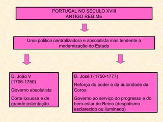 PORTUGAL NO SÉCULO XVIII
                          ANTIGO REGIME




       Uma politica centralizadora e absolutista mas tendente à
                      modernização do Estado




D. João V                     D. José I (1750-1777)
(1706-1750)
                              Reforço do poder e da autoridade da
Governo absolutista           Coroa
Corte luxuosa e de            Governo ao serviço do progresso e do
grande ostentação             bem-estar do Reino (despotismo
                              esclarecido ou iluminado)
 