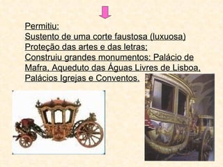 Permitiu:
Sustento de uma corte faustosa (luxuosa)
Proteção das artes e das letras;
Construiu grandes monumentos: Palácio de
Mafra, Aqueduto das Águas Livres de Lisboa,
Palácios Igrejas e Conventos.
 