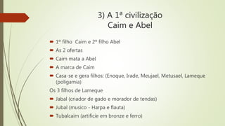 3) A 1ª civilização
Caim e Abel
 1º filho Caim e 2º filho Abel
 As 2 ofertas
 Caim mata a Abel
 A marca de Caim
 Casa-se e gera filhos: (Enoque, Irade, Meujael, Metusael, Lameque
(poligamia)
Os 3 filhos de Lameque
 Jabal (criador de gado e morador de tendas)
 Jubal (musico - Harpa e flauta)
 Tubalcaim (artificie em bronze e ferro)
 